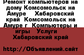 Ремонт компьютеров на дому Комсомольск на Амуре. - Хабаровский край, Комсомольск-на-Амуре г. Компьютеры и игры » Услуги   . Хабаровский край